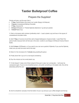 Tastier Bulletproof Coffee
Prepare the Supplies!
Simple and easy, just the way I like it:
 1 Tbsp. Peanut Butter (Any brand, but I prefer Skippy’s All Natural)
 1 Square Unsweetened Baking Chocolate
 1 Tbsp. Coconut Oil
 3 Drops EZSweets or 1 Packet Splenda (Splenda is 1g carb per packet)
 1 Small Plastic Cup
1. Grab a microwave safe container (preferably small – I used a plastic cup) and toss in the square of
unsweetened chocolate inside.
2. Add 1 Tbsp. of coconut oil and then add a heaped tablespoon of peanut butter. I used Peter Pan
peanut butter because that’s all that was in the store. I prefer to use Skippy’s All Natural Creamy Peanut
Butter.
3. Add 3 drops of EZSweets, or if you want to you can use a packet of Splenda. If you use the Splenda,
make sure you add one extra carb to the total.
4. Nuke it in the microwave for 1 minute (long awaiting the glory).
5. Finally done! Stir it up so it’s a nice liquid consistency.
6. Pour the mixture out into small plastic cup.
7. To the freezer! I make a lot of them ahead of time just in case I am running late – I will never be
unprepared again. If you’re not a breakfast person, and prefer something on the lighter side, this will be
absolutely perfect for you!

8. And it’s showtime! Just plop it into the bottom of your cup and pour your coffee straight over the top.

Ruled Me | 7 Day Keto Diet Plan

25

 