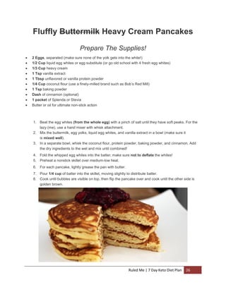Fluffly Buttermilk Heavy Cream Pancakes
Prepare The Supplies!











2 Eggs, separated (make sure none of the yolk gets into the white!)
1/2 Cup liquid egg whites or egg substitute (or go old school with 4 fresh egg whites)
1/3 Cup heavy cream
1 Tsp vanilla extract
1 Tbsp unflavored or vanilla protein powder
1/4 Cup coconut flour (use a finely-milled brand such as Bob’s Red Mill)
1 Tsp baking powder
Dash of cinnamon (optional)
1 packet of Splenda or Stevia
Butter or oil for ultimate non-stick action

1. Beat the egg whites (from the whole egg) with a pinch of salt until they have soft peaks. For the
lazy (me), use a hand mixer with whisk attachment.
2. Mix the buttermilk, egg yolks, liquid egg whites, and vanilla extract in a bowl (make sure it
is mixed well).
3. In a separate bowl, whisk the coconut flour, protein powder, baking powder, and cinnamon. Add
the dry ingredients to the wet and mix until combined!
4. Fold the whipped egg whites into the batter; make sure not to deflate the whites!
5. Preheat a nonstick skillet over medium-low heat.
6. For each pancake, lightly grease the pan with butter.
7. Pour 1/4 cup of batter into the skillet, moving slightly to distribute batter.
8. Cook until bubbles are visible on top, then flip the pancake over and cook until the other side is
golden brown.

Ruled Me | 7 Day Keto Diet Plan

26

 