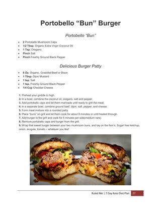 Portobello “Bun” Burger
Portobello “Bun”






2 Portobello Mushroom Caps
1/2 Tbsp. Organic Extra Virgin Coconut Oil
1 Tsp. Oregano
Pinch Salt
Pinch Freshly Ground Black Pepper

Delicious Burger Patty






6 Oz. Organic, Grassfed Beef or Bison
1 Tbsp. Dijon Mustard
1 tsp. Salt
1 tsp. Freshly Ground Black Pepper
1/4 Cup Cheddar Cheese

1. Preheat your griddle to high.
2. In a bowl, combine the coconut oil, oregano, salt and pepper.
3. Add portobello caps and let them marinade until ready to grill the meat.
4. In a separate bowl, combine ground beef, dijon, salt, pepper, and cheese.
5. Form meat mixture into a rounded patty.
6. Place “buns” on grill and let them cook for about 8 minutes or until heated through.
7. Add burger to the grill and cook for 5 minutes per side(medium rare).
8. Remove portobello caps and burger from the grill.
9. Wrap that sweet burger between your two mushroom buns, and lay on the fixin’s. Sugar free ketchup,
onion, arugula, tomato – whatever you like!

Ruled Me | 7 Day Keto Diet Plan

27

 