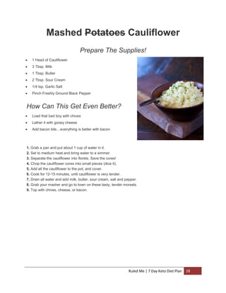 Mashed Potatoes Cauliflower
Prepare The Supplies!


1 Head of Cauliflower



3 Tbsp. Milk



1 Tbsp. Butter



2 Tbsp. Sour Cream



1/4 tsp. Garlic Salt



Pinch Freshly Ground Black Pepper

How Can This Get Even Better?


Load that bad boy with chives



Lather it with gooey cheese



Add bacon bits…everything is better with bacon

1. Grab a pan and put about 1 cup of water in it.
2. Set to medium heat and bring water to a simmer.
3. Separate the cauliflower into florets. Save the cores!
4. Chop the cauliflower cores into small pieces (dice it).
5. Add all the cauliflower to the pot, and cover.
6. Cook for 12-15 minutes, until cauliflower is very tender.
7. Drain all water and add milk, butter, sour cream, salt and pepper.
8. Grab your masher and go to town on these tasty, tender morsels.
9. Top with chives, cheese, or bacon.

Ruled Me | 7 Day Keto Diet Plan

28

 