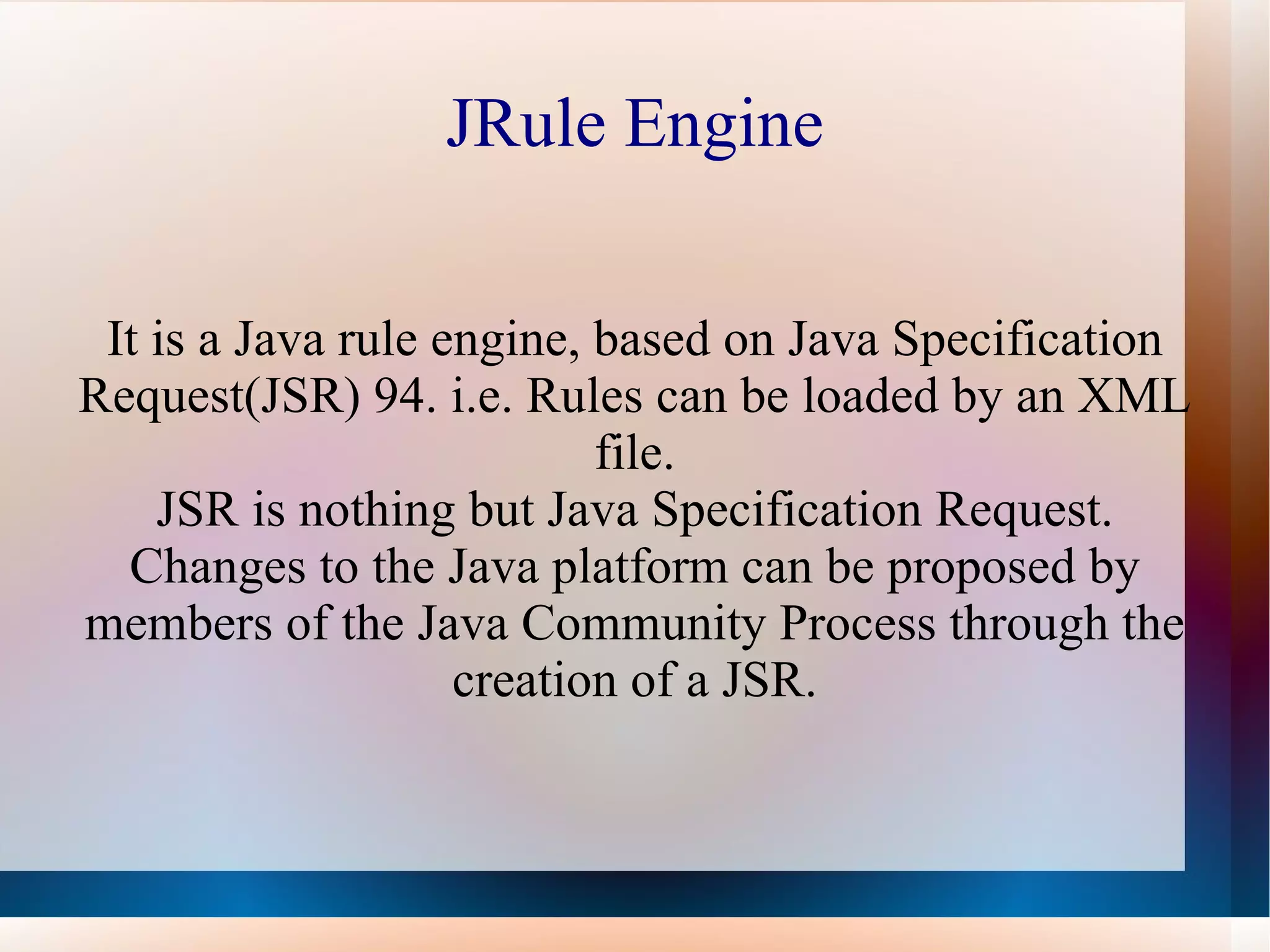 JRule Engine It is a Java rule engine, based on Java Specification Request(JSR) 94. i.e. Rules can be loaded by an XML file. JSR is nothing but Java Specification Request. Changes to the Java platform can be proposed by members of the Java Community Process through the creation of a JSR. 