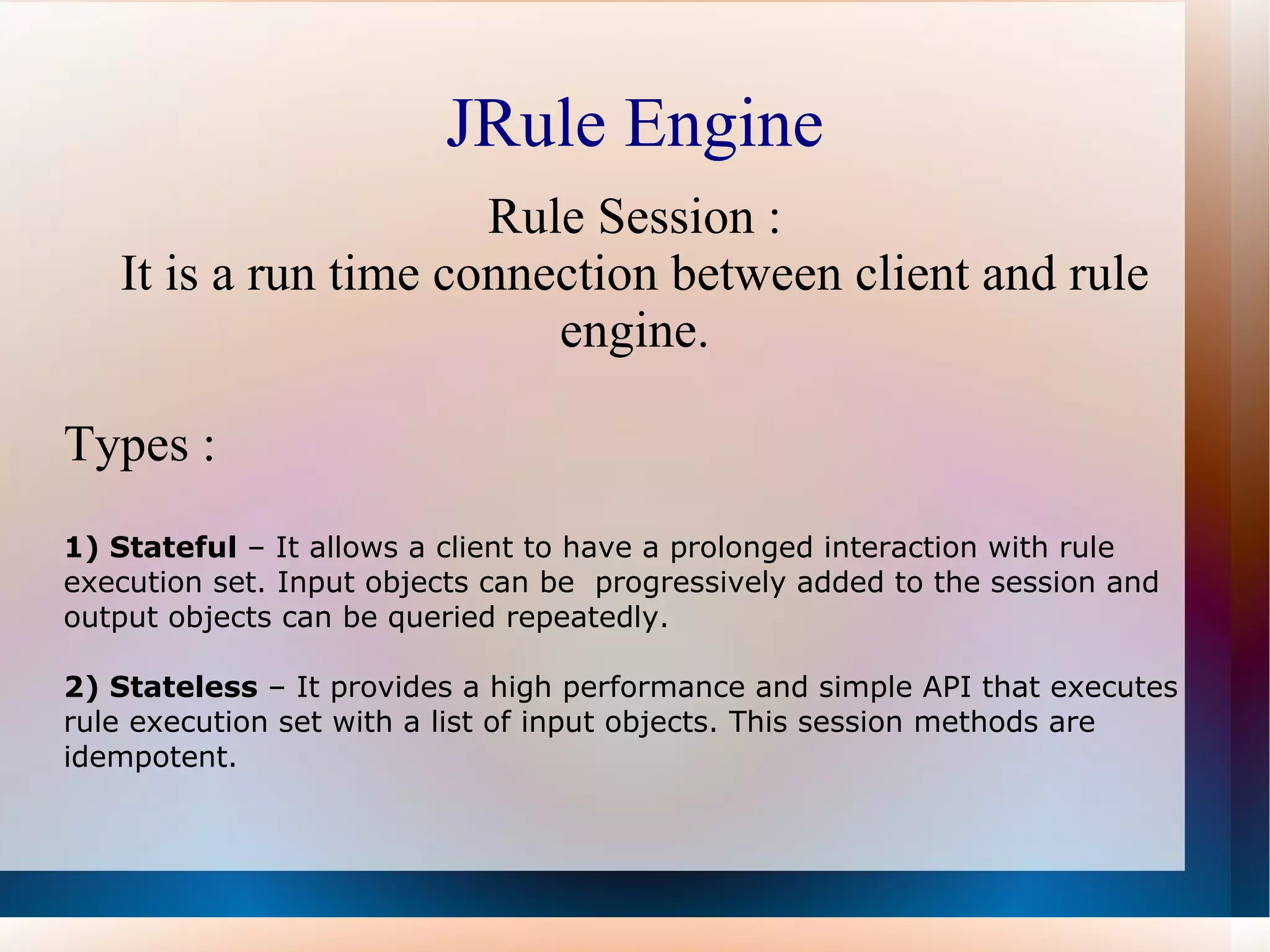 JRule Engine Rule Session : It is a run time connection between client and rule engine. Types : 1) Stateful  – It allows a client to have a prolonged interaction with rule execution set. Input objects can be  progressively added to the session and output objects can be queried repeatedly. 2) Stateless  – It provides a high performance and simple API that executes rule execution set with a list of input objects. This session methods are idempotent. 