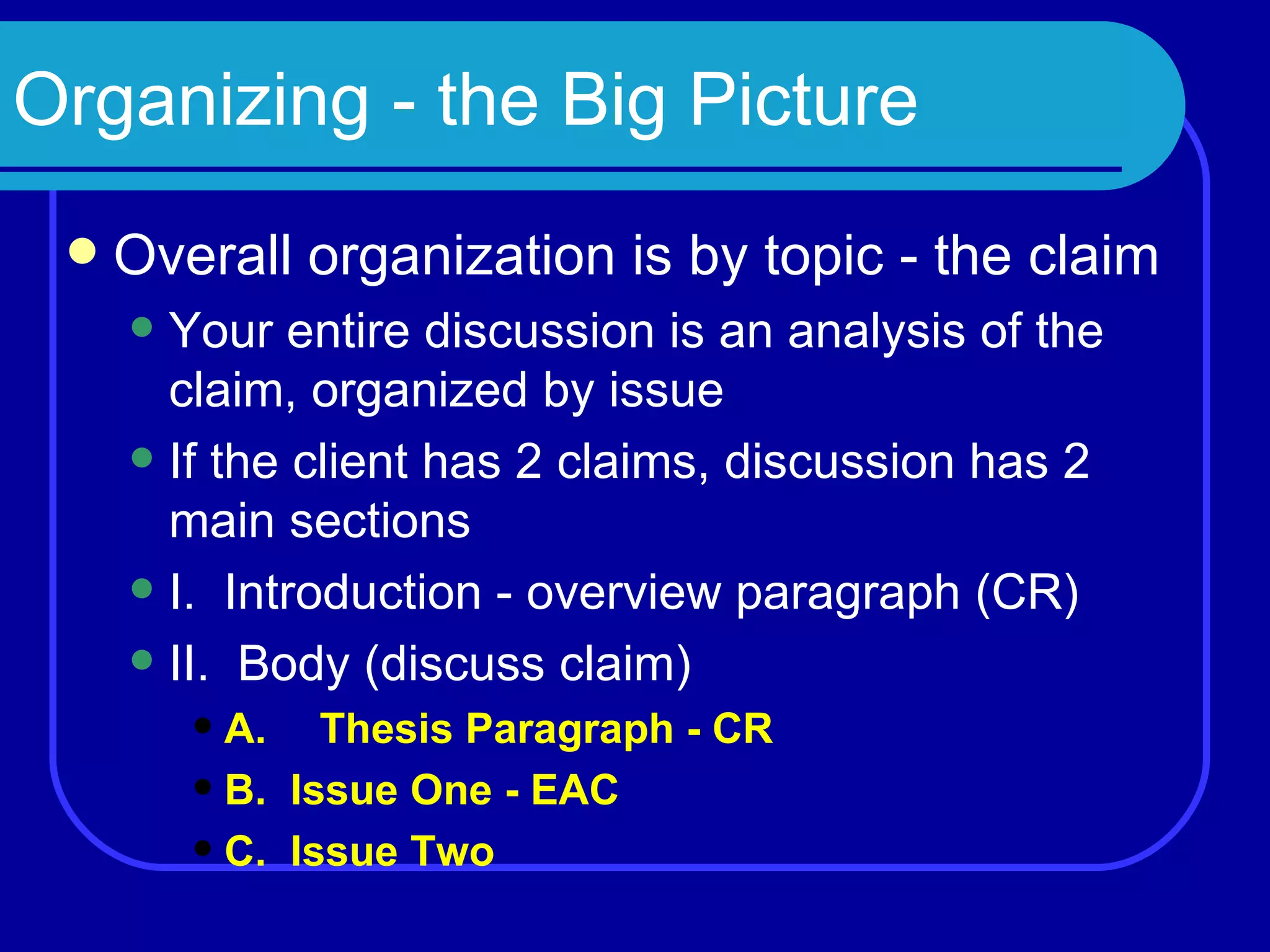 Organizing - the Big Picture Overall organization is by topic - the claim Your entire discussion is an analysis of the claim, organized by issue If the client has 2 claims, discussion has 2 main sections I.  Introduction - overview paragraph (CR) II.  Body (discuss claim) A. Thesis Paragraph - CR B.  Issue One - EAC C.  Issue Two 