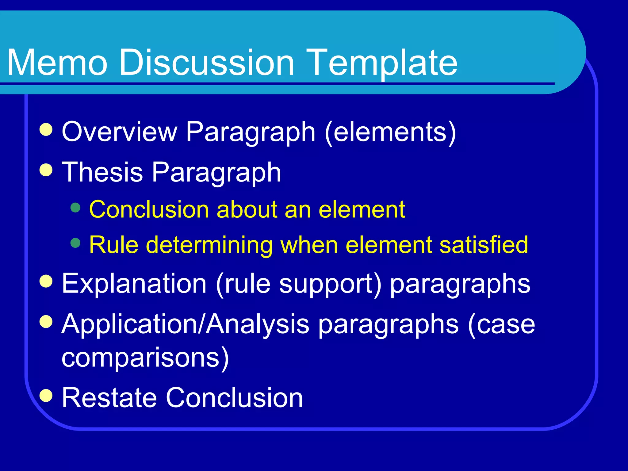 Memo Discussion Template Overview Paragraph ( elements ) Thesis Paragraph Conclusion about an element Rule determining when element satisfied Explanation ( rule support ) paragraphs Application/Analysis paragraphs ( case comparisons ) Restate Conclusion 