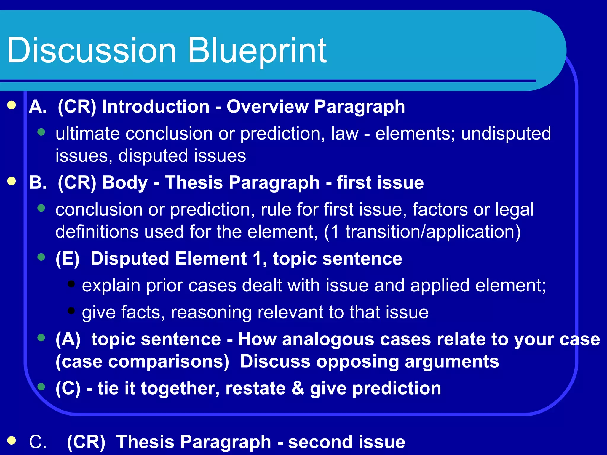 Discussion Blueprint A.  (CR) Introduction - Overview Paragraph ultimate conclusion or prediction, law - elements; undisputed issues, disputed issues B.  (CR) Body - Thesis Paragraph - first issue conclusion or prediction, rule for first issue, factors or legal definitions used for the element, (1 transition/application) (E)  Disputed Element 1, topic sentence explain prior cases dealt with issue and applied element; give facts, reasoning relevant to that issue (A)  topic sentence - How analogous cases relate to your case (case comparisons)  Discuss opposing arguments (C) - tie it together, restate & give prediction C. (CR)  Thesis Paragraph - second issue 