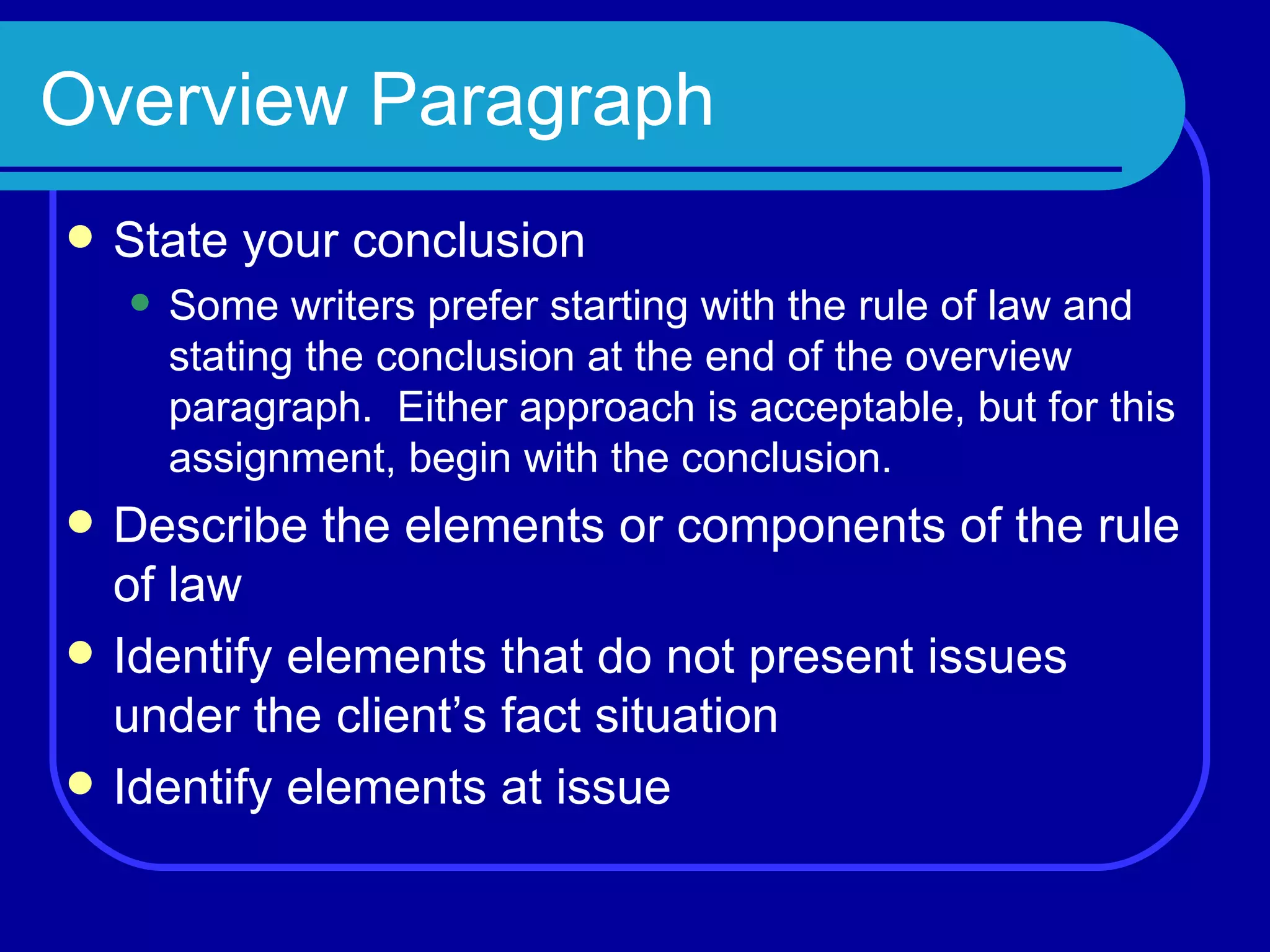 Overview Paragraph State your conclusion Some writers prefer starting with the rule of law and stating the conclusion at the end of the overview paragraph.  Either approach is acceptable, but for this assignment, begin with the conclusion. Describe the elements or components of the rule of law Identify elements that do not present issues under the client’s fact situation Identify elements at issue 