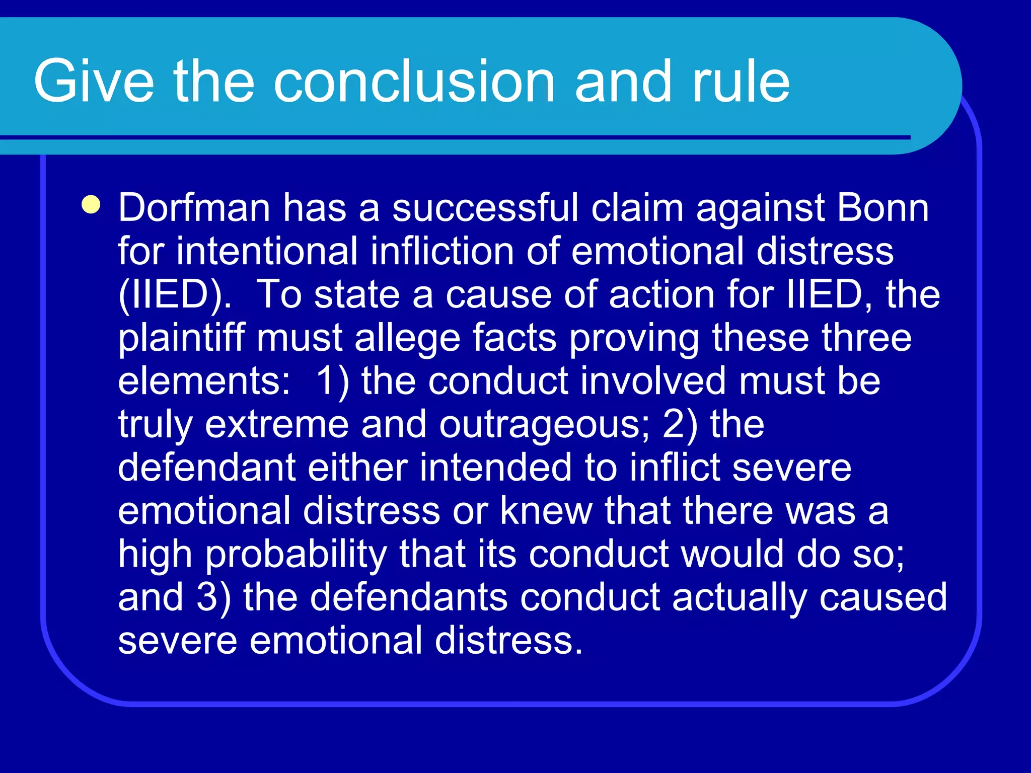 Give the conclusion and rule Dorfman has a successful claim against Bonn for intentional infliction of emotional distress (IIED).  To state a cause of action for IIED, the plaintiff must allege facts proving these three elements:  1) the conduct involved must be truly extreme and outrageous; 2) the defendant either intended to inflict severe emotional distress or knew that there was a high probability that its conduct would do so; and 3) the defendants conduct actually caused severe emotional distress. 