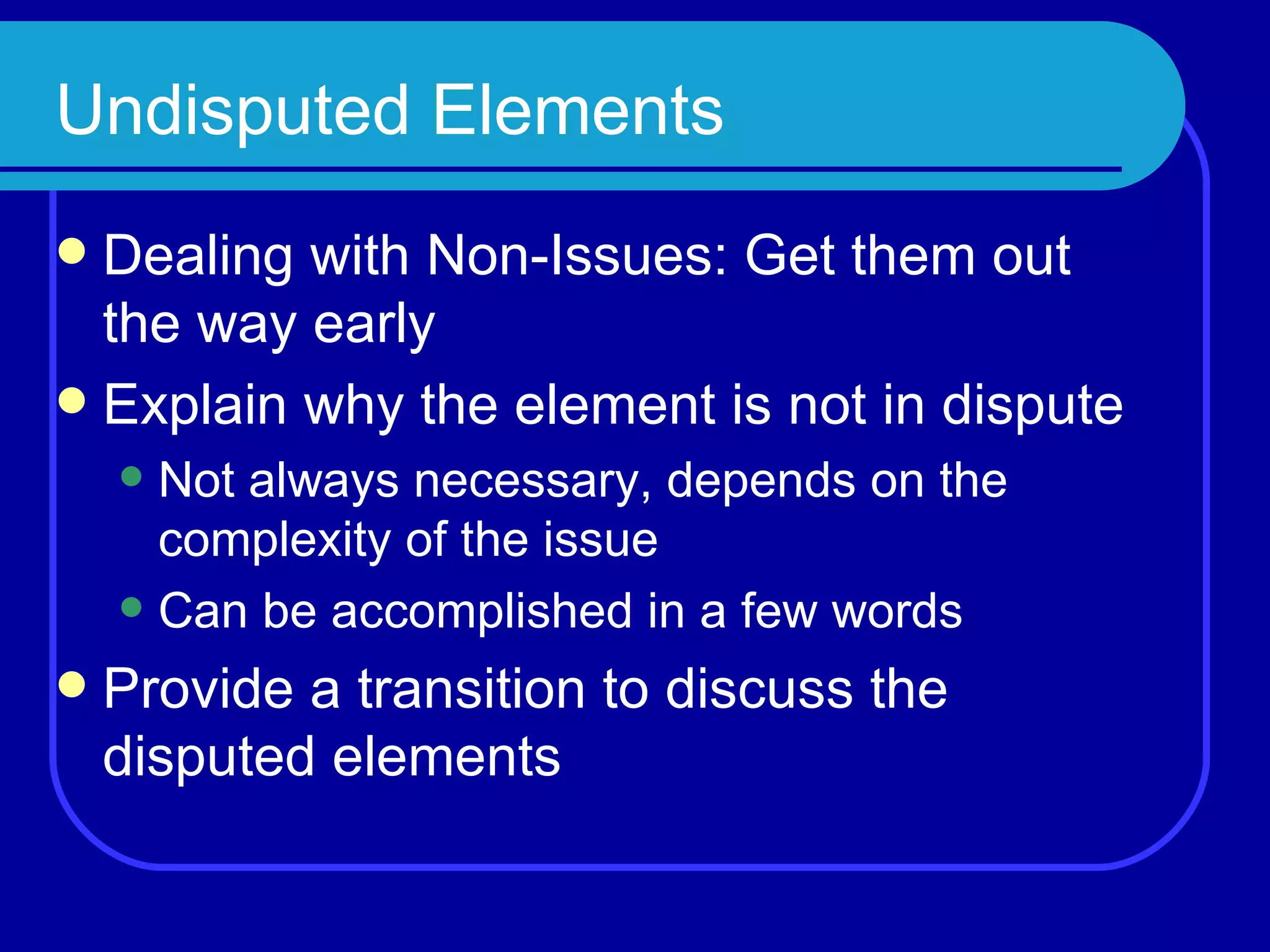 Undisputed Elements Dealing with Non-Issues: Get them out the way early Explain why the element is not in dispute Not always necessary, depends on the complexity of the issue Can be accomplished in a few words Provide a transition to discuss the disputed elements 