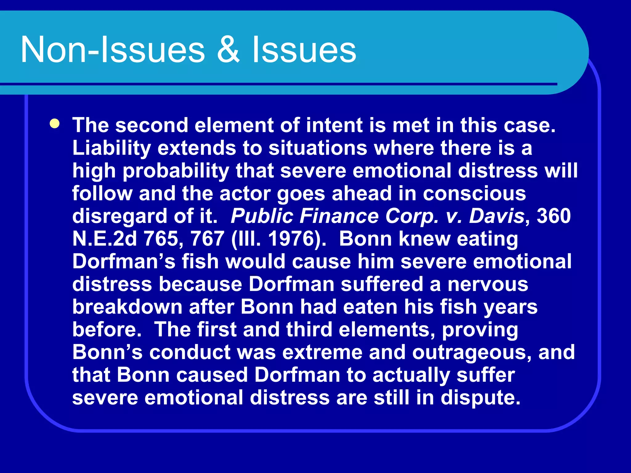 Non-Issues & Issues The second element of intent is met in this case.  Liability extends to situations where there is a high probability that severe emotional distress will follow and the actor goes ahead in conscious disregard of it.  Public Finance Corp. v. Davis , 360 N.E.2d 765, 767 (Ill. 1976).  Bonn knew eating Dorfman’s fish would cause him severe emotional distress because Dorfman suffered a nervous breakdown after Bonn had eaten his fish years before.  The first and third elements, proving Bonn’s conduct was extreme and outrageous, and that Bonn caused Dorfman to actually suffer severe emotional distress are still in dispute. 