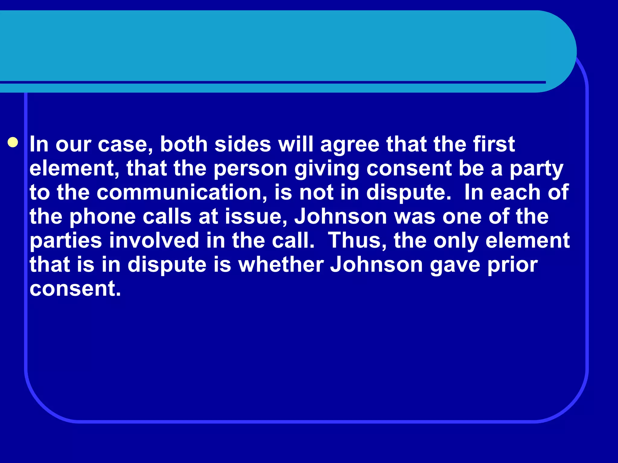 In our case, both sides will agree that the first element, that the person giving consent be a party to the communication, is not in dispute.  In each of the phone calls at issue, Johnson was one of the parties involved in the call.  Thus, the only element that is in dispute is whether Johnson gave prior consent. 