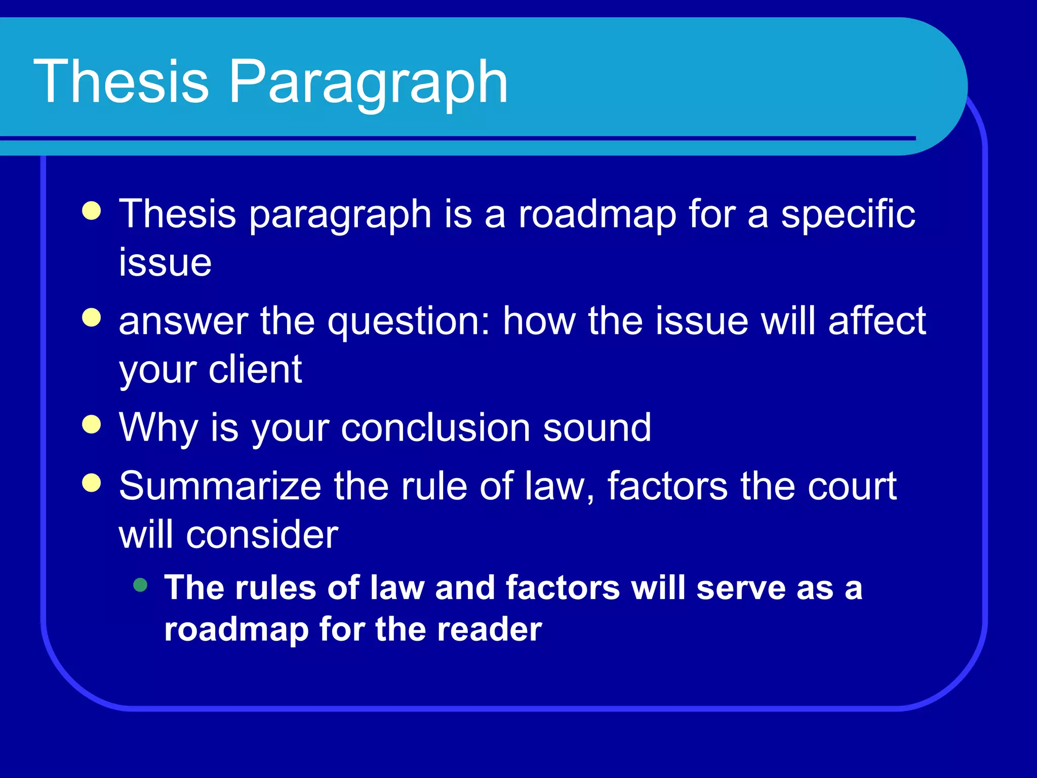 Thesis Paragraph Thesis paragraph is a roadmap for a specific issue answer the question: how the issue will affect your client Why is your conclusion sound Summarize the rule of law, factors the court will consider The rules of law and factors will serve as a roadmap for the reader 