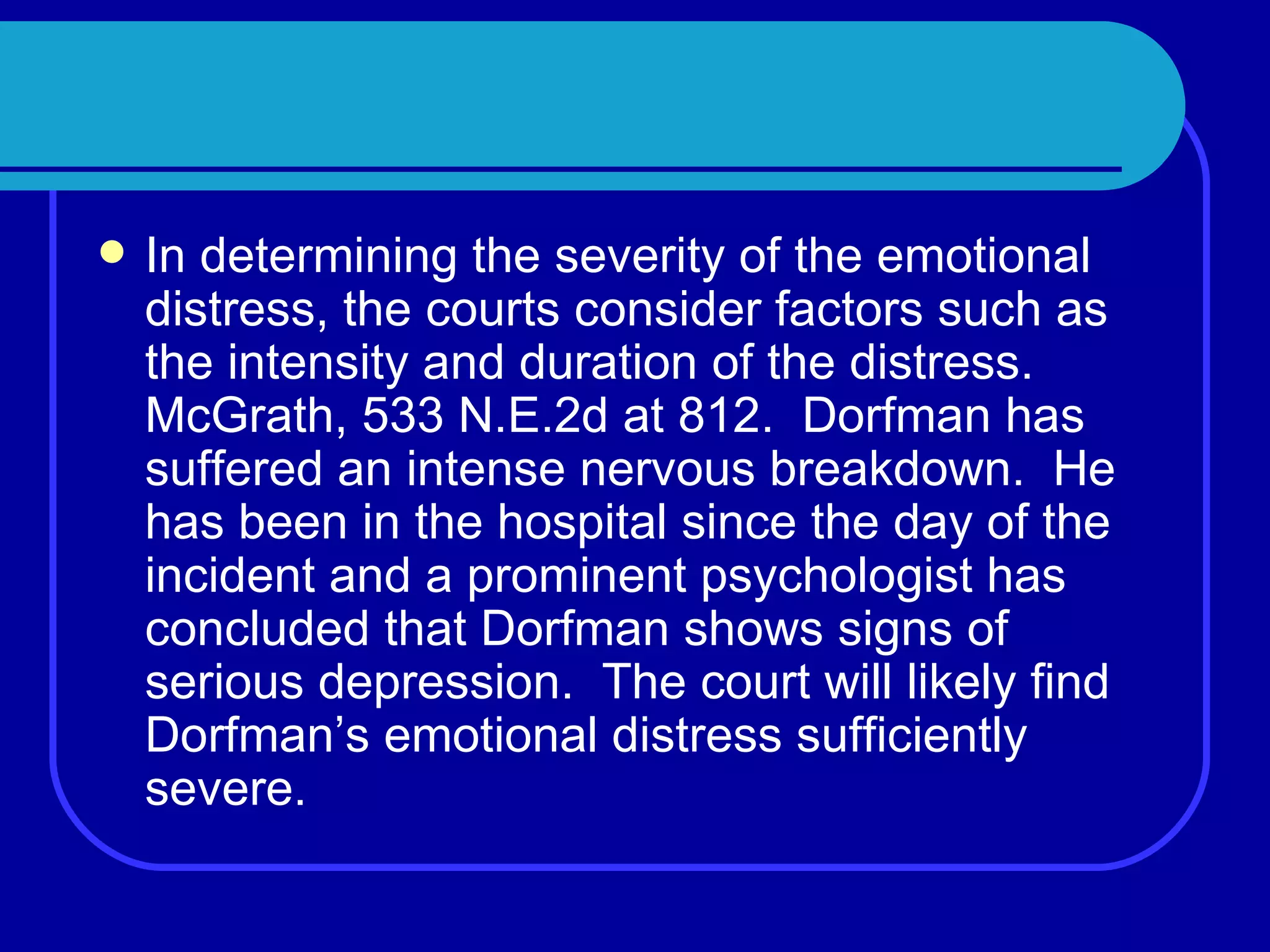 In determining the severity of the emotional distress, the courts consider factors such as the intensity and duration of the distress.  McGrath, 533 N.E.2d at 812.  Dorfman has suffered an intense nervous breakdown.  He has been in the hospital since the day of the incident and a prominent psychologist has concluded that Dorfman shows signs of serious depression.  The court will likely find Dorfman’s emotional distress sufficiently severe. 