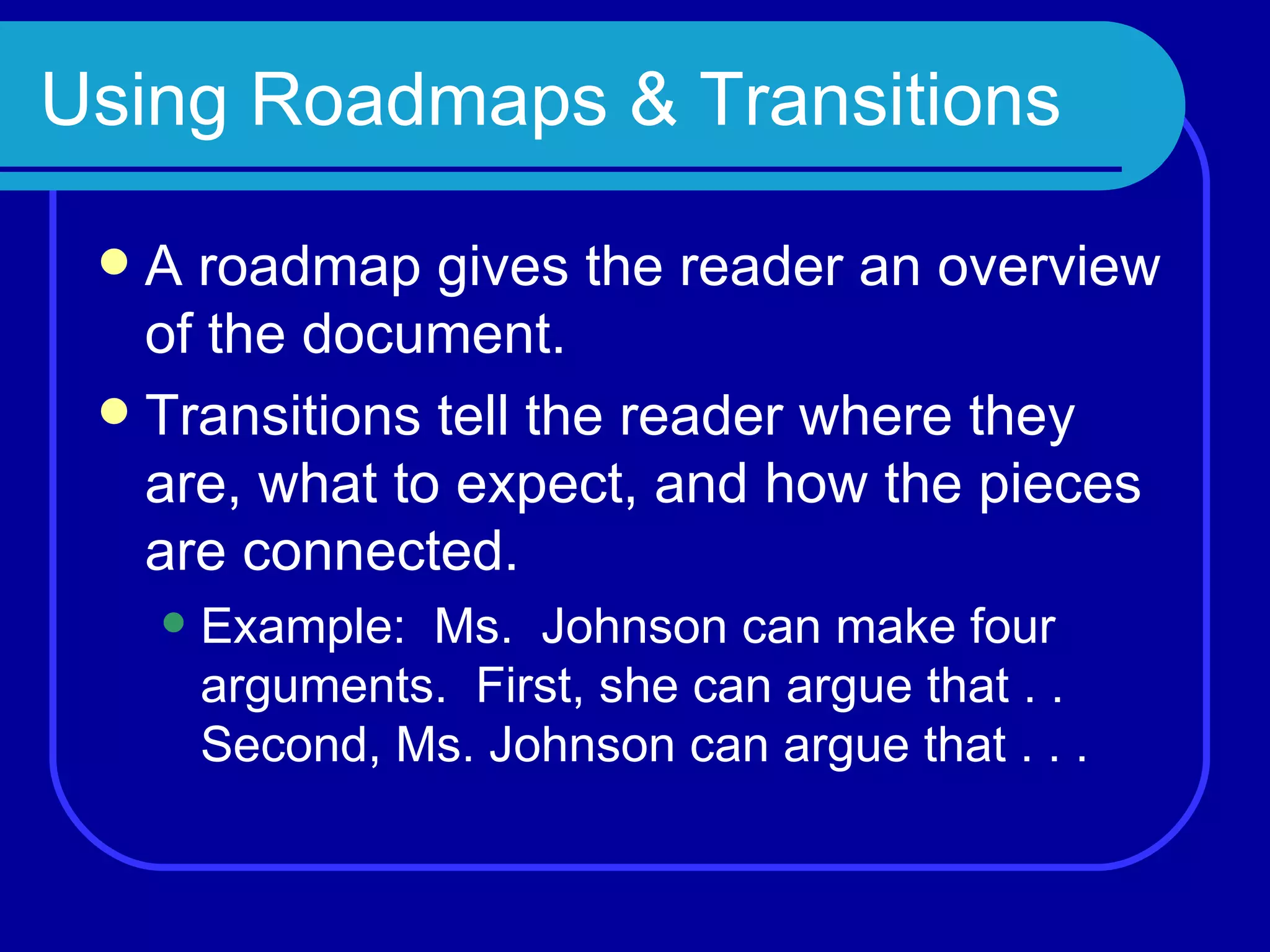 Using Roadmaps & Transitions A roadmap gives the reader an overview of the document. Transitions tell the reader where they are, what to expect, and how the pieces are connected. Example:  Ms.  Johnson can make four arguments.  First, she can argue that . . Second, Ms. Johnson can argue that . . . 