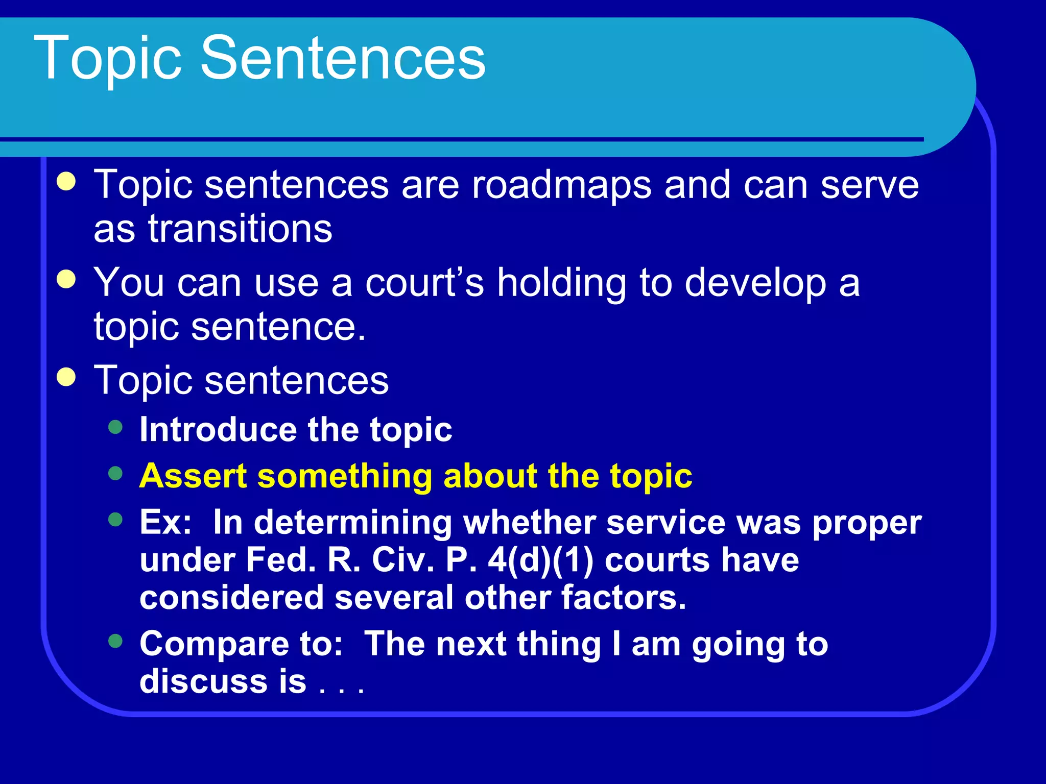 Topic Sentences Topic sentences are roadmaps and can serve as transitions You can use a court’s holding to develop a topic sentence.  Topic sentences Introduce the topic Assert something about the topic Ex:  In determining whether service was proper under Fed. R. Civ. P. 4(d)(1) courts have considered several other factors. Compare to:  The next thing I am going to discuss is  . . . 