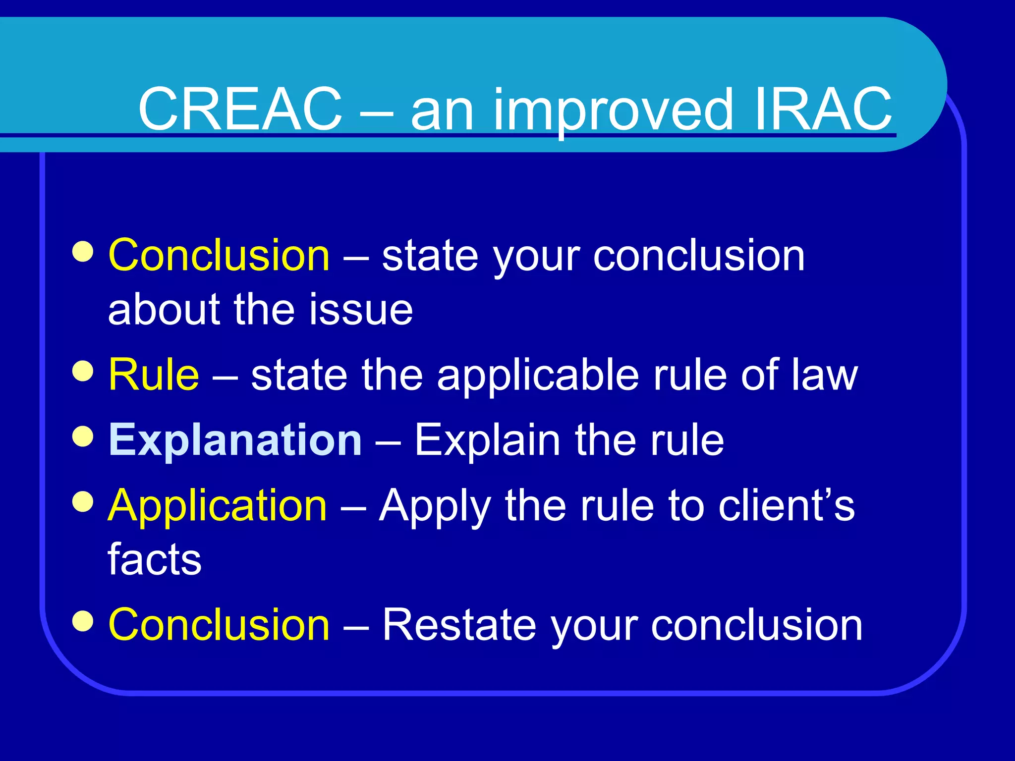CREAC – an improved IRAC Conclusion  – state your conclusion about the issue Rule  – state the applicable rule of law Explanation  – Explain the rule Application  – Apply the rule to client’s facts Conclusion  – Restate your conclusion 