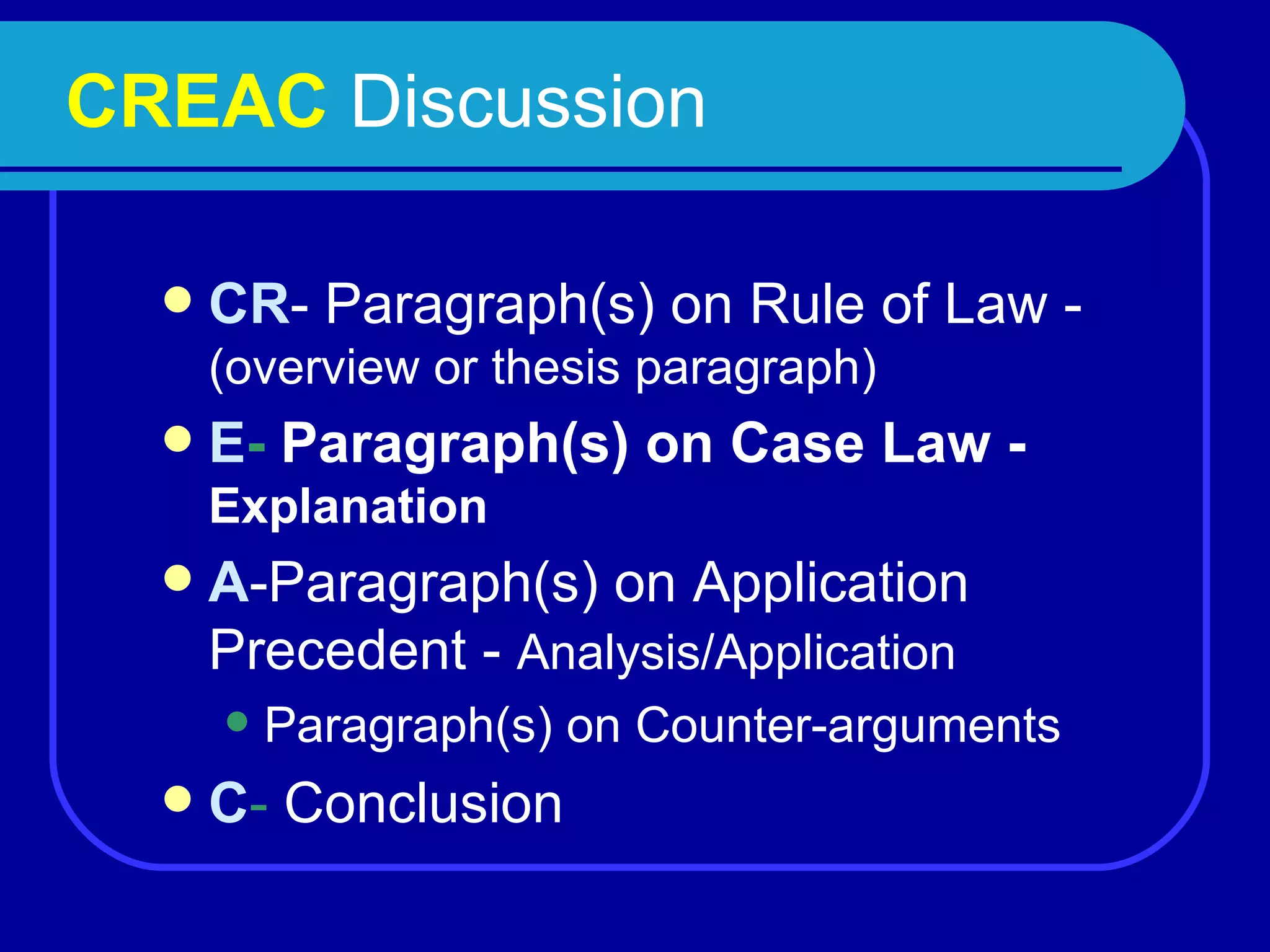 CREAC  Discussion  CR - Paragraph(s) on Rule of Law -  (overview or thesis paragraph) E -  Paragraph(s) on Case Law -  Explanation A -Paragraph(s) on Application Precedent -  Analysis/Application Paragraph(s) on Counter-arguments C -  Conclusion 