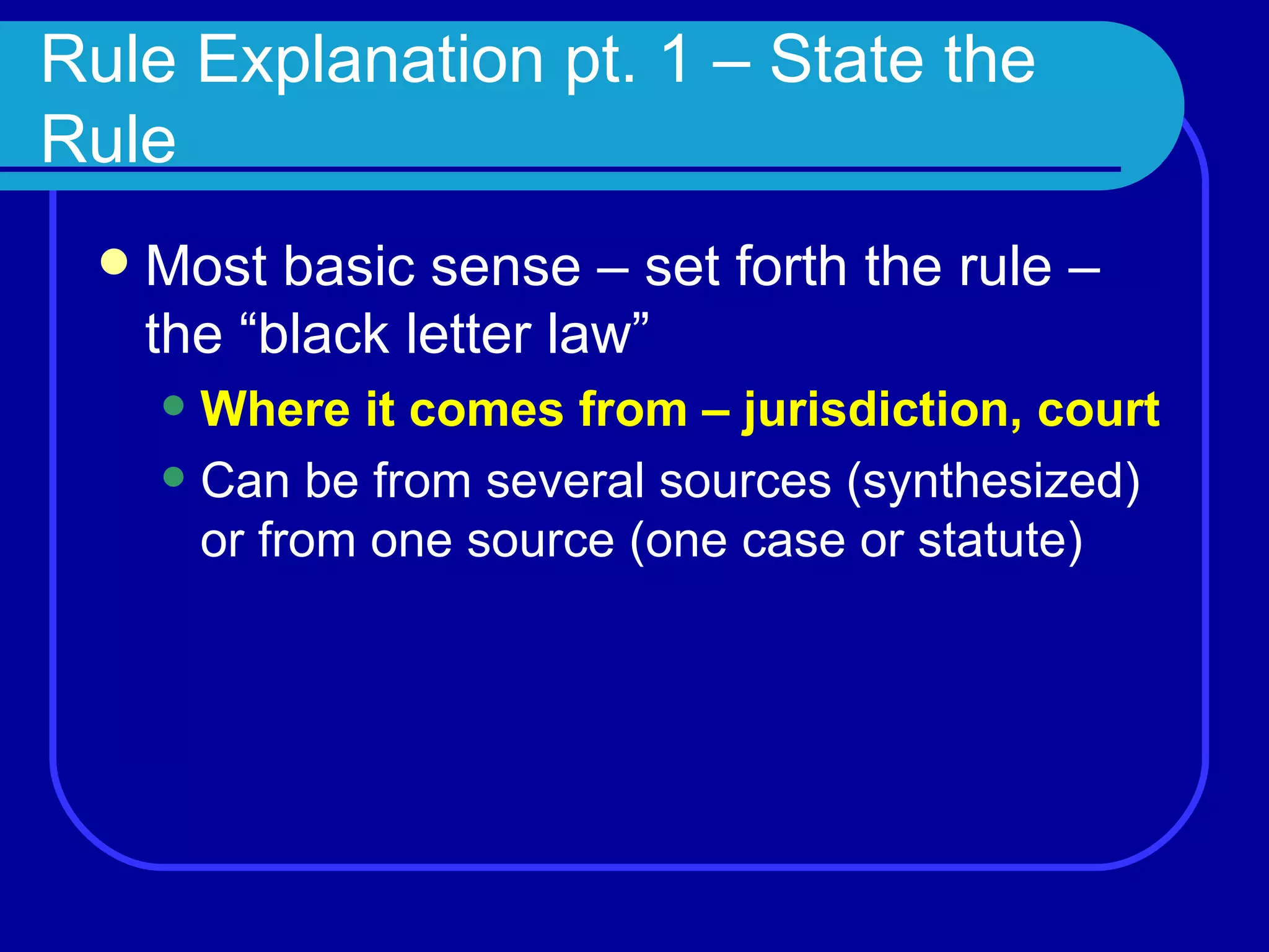 Rule Explanation pt. 1 – State the Rule Most basic sense – set forth the rule – the “black letter law” Where it comes from – jurisdiction, court Can be from several sources (synthesized) or from one source (one case or statute) 