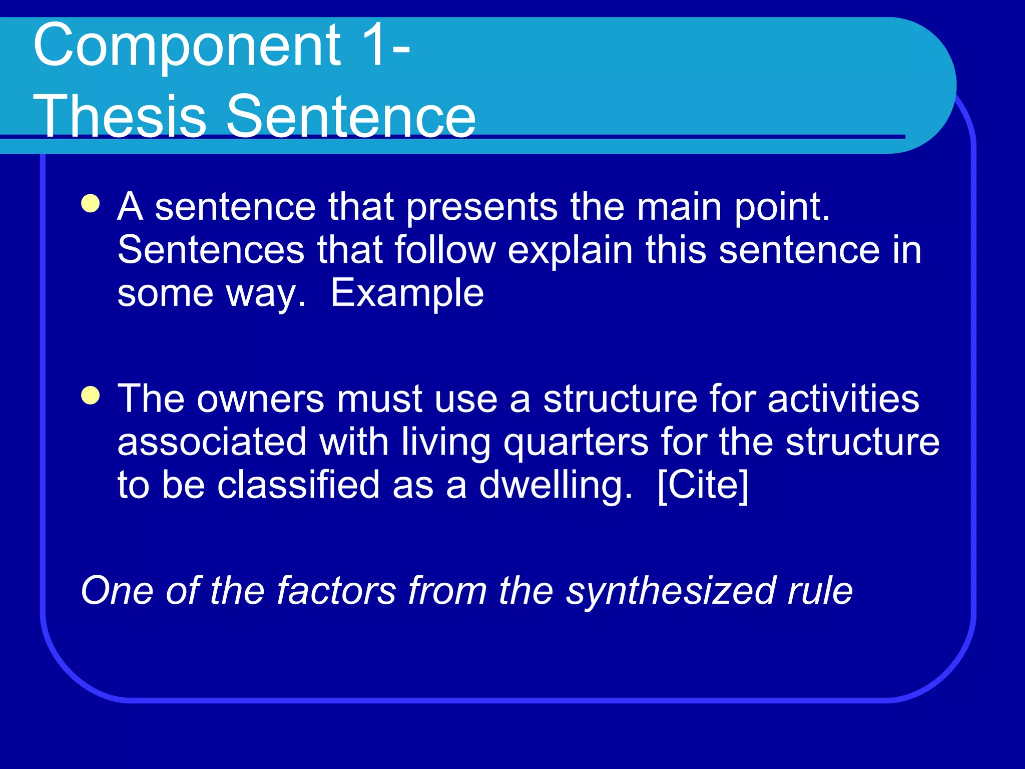 Component 1- Thesis Sentence A sentence that presents the main point.  Sentences that follow explain this sentence in some way.  Example The owners must use a structure for activities associated with living quarters for the structure to be classified as a dwelling.  [Cite] One of the factors from the synthesized rule 