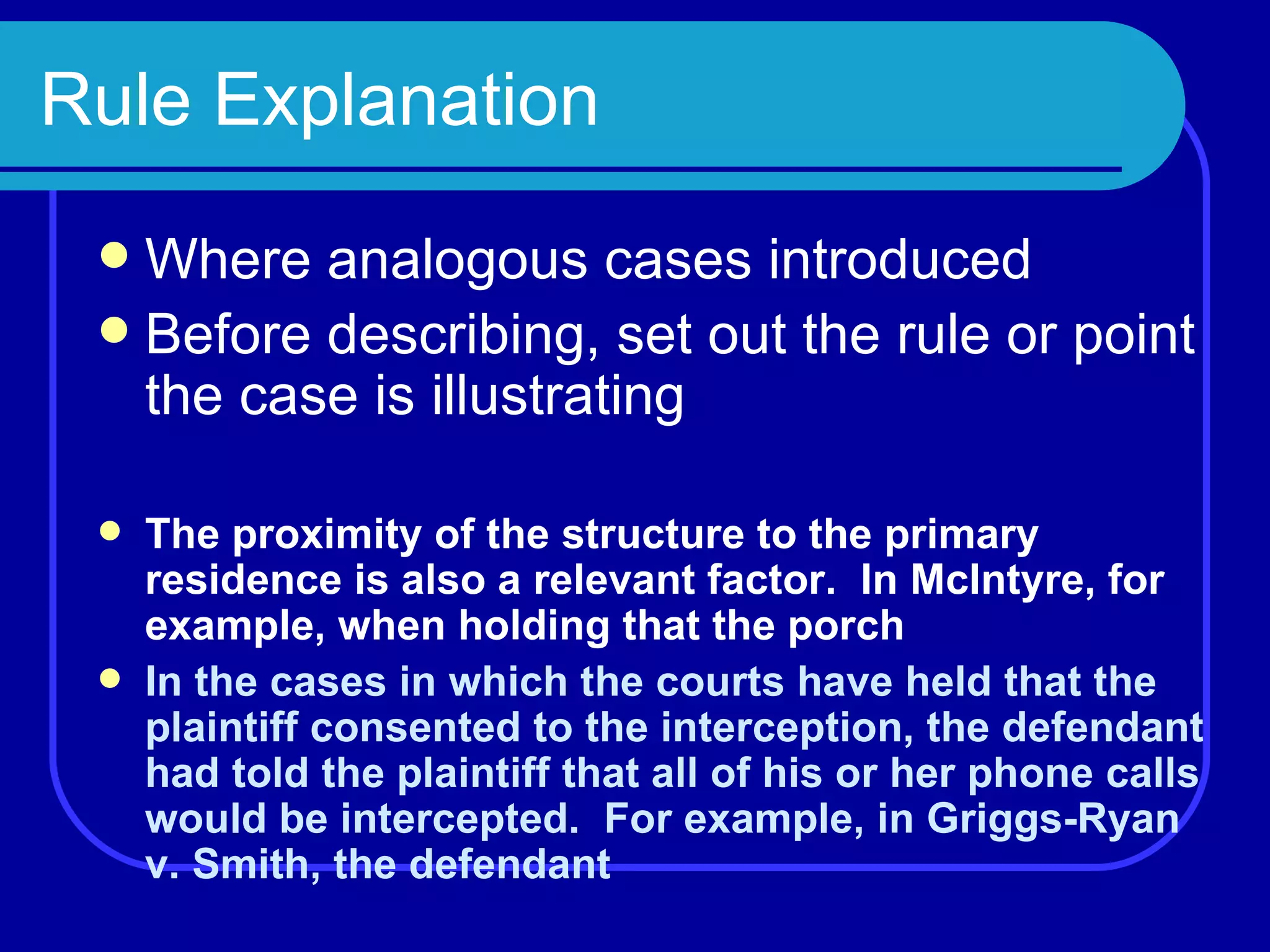 Rule Explanation Where analogous cases introduced Before describing, set out the rule or point the case is illustrating The proximity of the structure to the primary residence is also a relevant factor.  In McIntyre, for example, when holding that the porch In the cases in which the courts have held that the plaintiff consented to the interception, the defendant had told the plaintiff that all of his or her phone calls would be intercepted.  For example, in Griggs-Ryan v. Smith, the defendant 