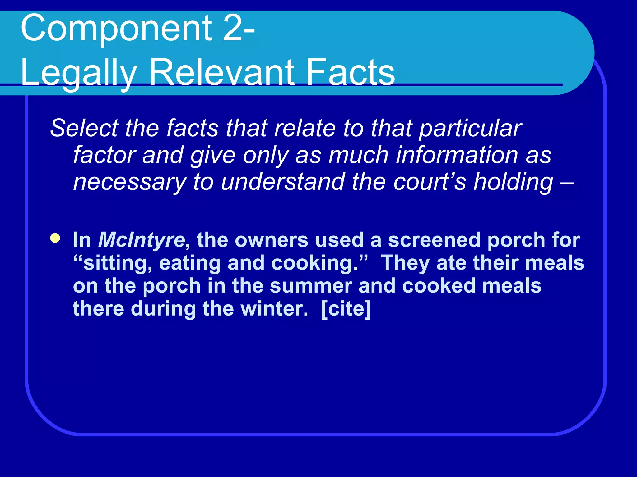 Component 2- Legally Relevant Facts Select the facts that relate to that particular factor and give only as much information as necessary to understand the court’s holding –  In  McIntyre , the owners used a screened porch for “sitting, eating and cooking.”  They ate their meals on the porch in the summer and cooked meals there during the winter.  [cite] 