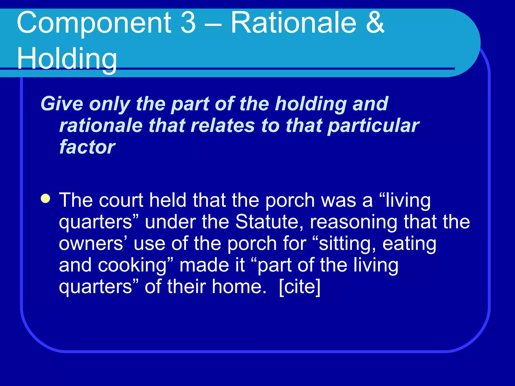 Component 3 – Rationale & Holding Give only the part of the holding and rationale that relates to that particular factor  The court held that the porch was a “living quarters” under the Statute, reasoning that the owners’ use of the porch for “sitting, eating and cooking” made it “part of the living quarters” of their home.  [cite] 
