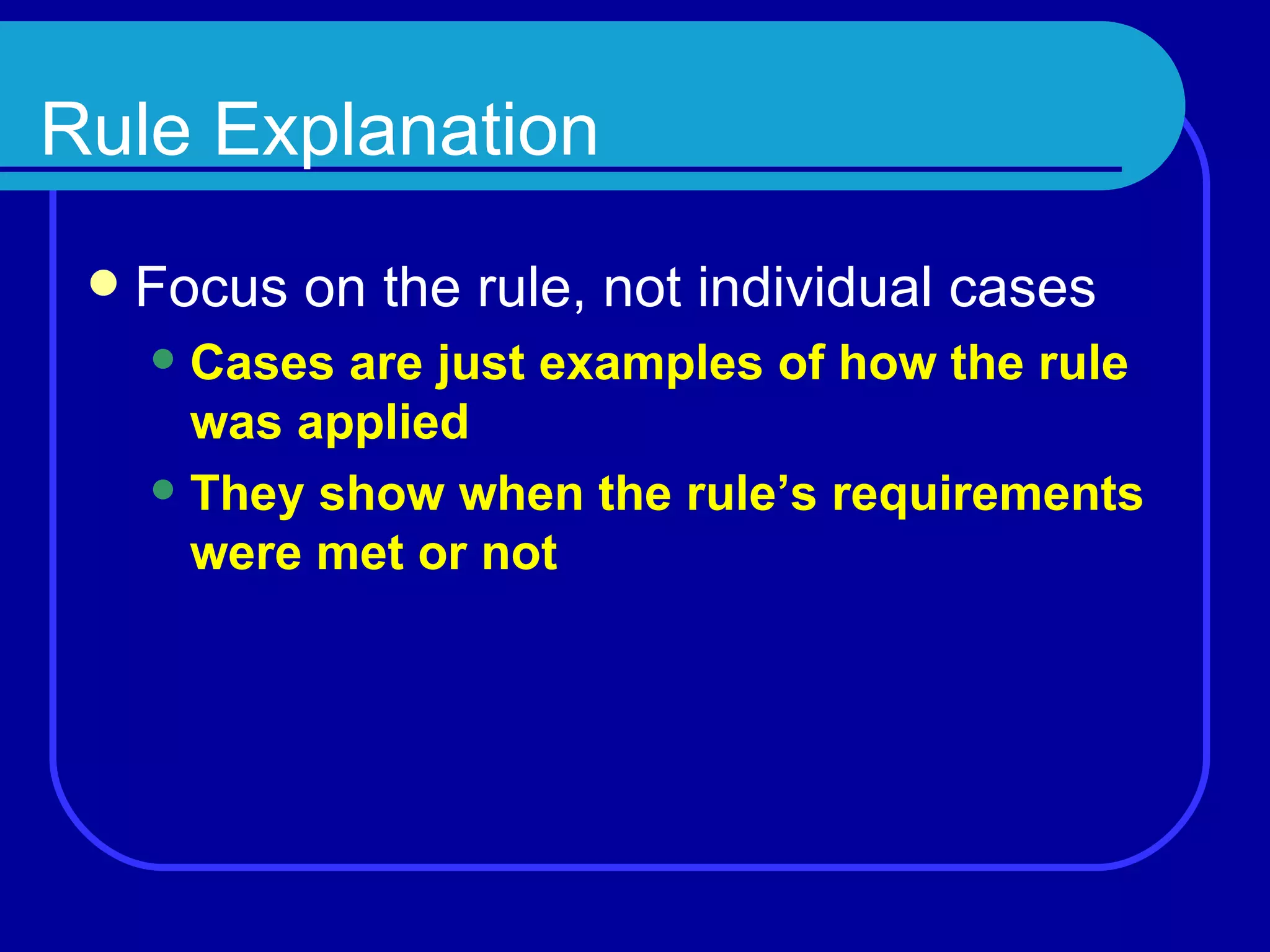 Rule Explanation Focus on the rule, not individual cases Cases are just examples of how the rule was applied They show when the rule’s requirements were met or not 