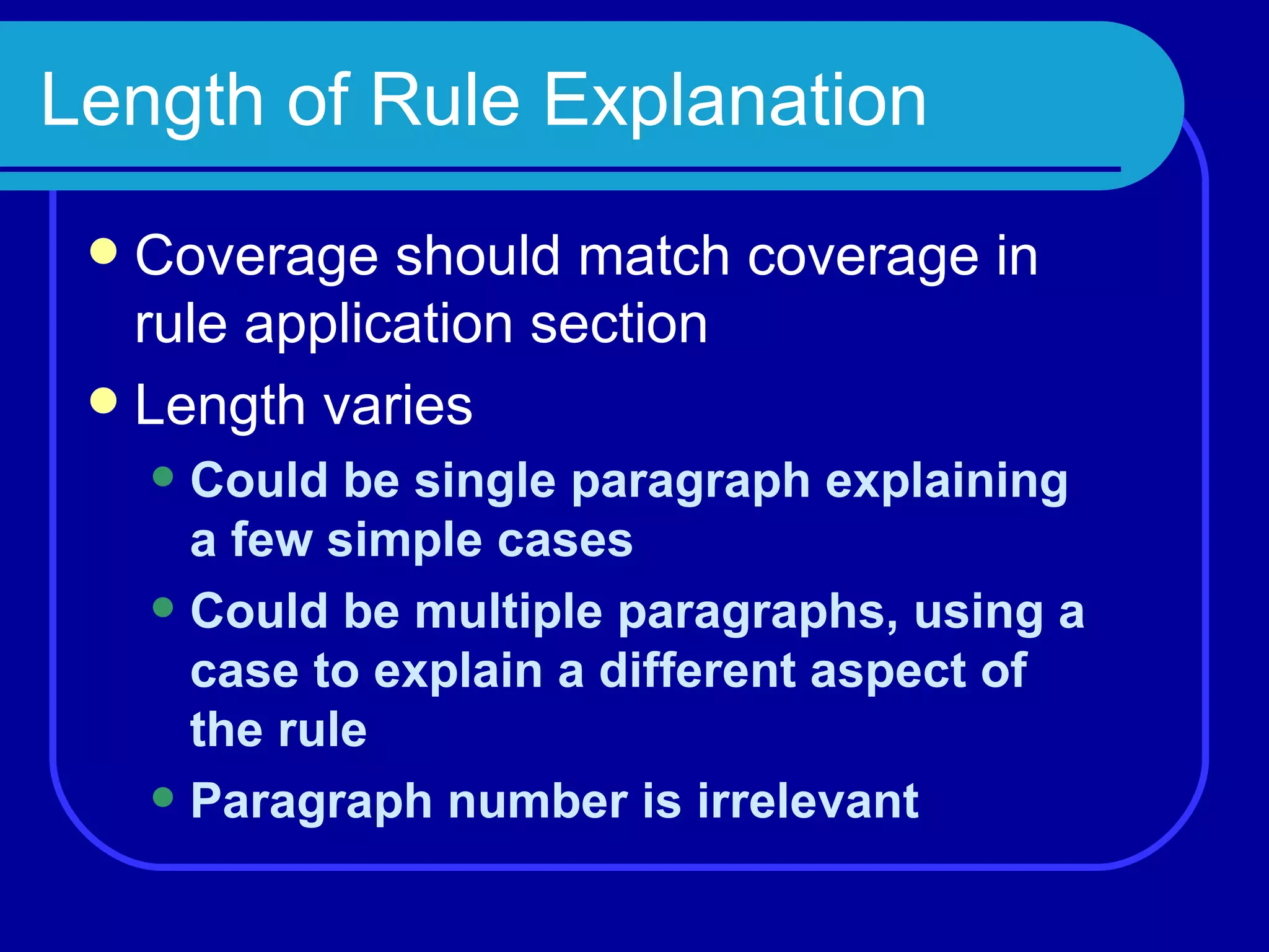 Length of Rule Explanation Coverage should match coverage in rule application section Length varies Could be single paragraph explaining a few simple cases Could be multiple paragraphs, using a case to explain a different aspect of the rule Paragraph number is irrelevant 
