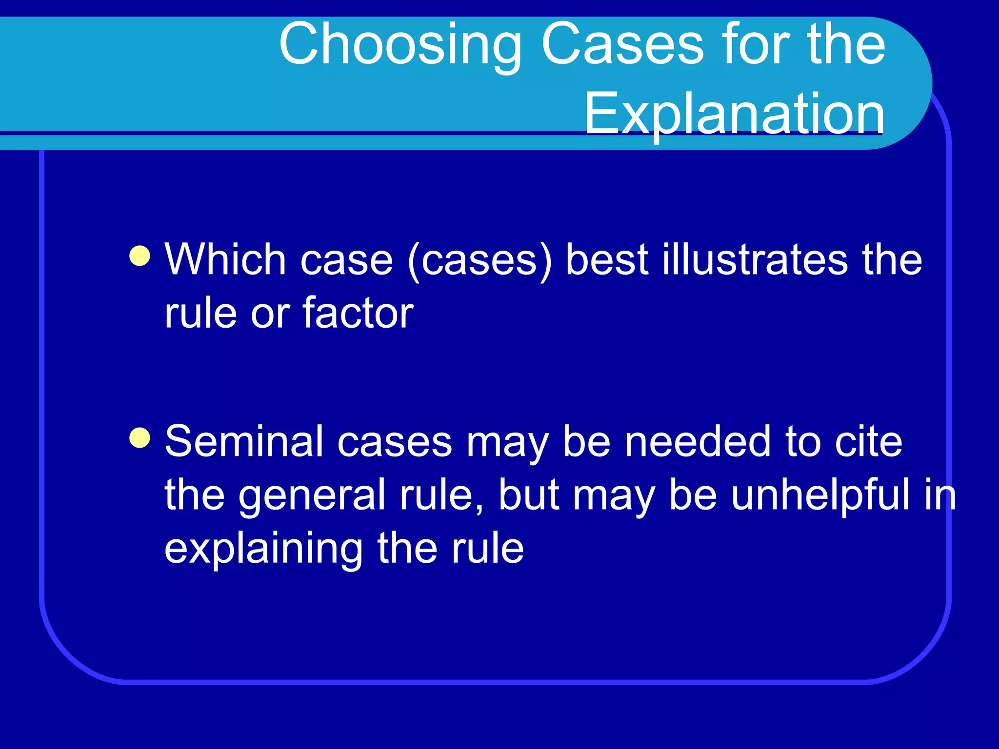 Choosing Cases for the Explanation Which case (cases) best illustrates the rule or factor Seminal cases may be needed to cite the general rule, but may be unhelpful in explaining the rule 