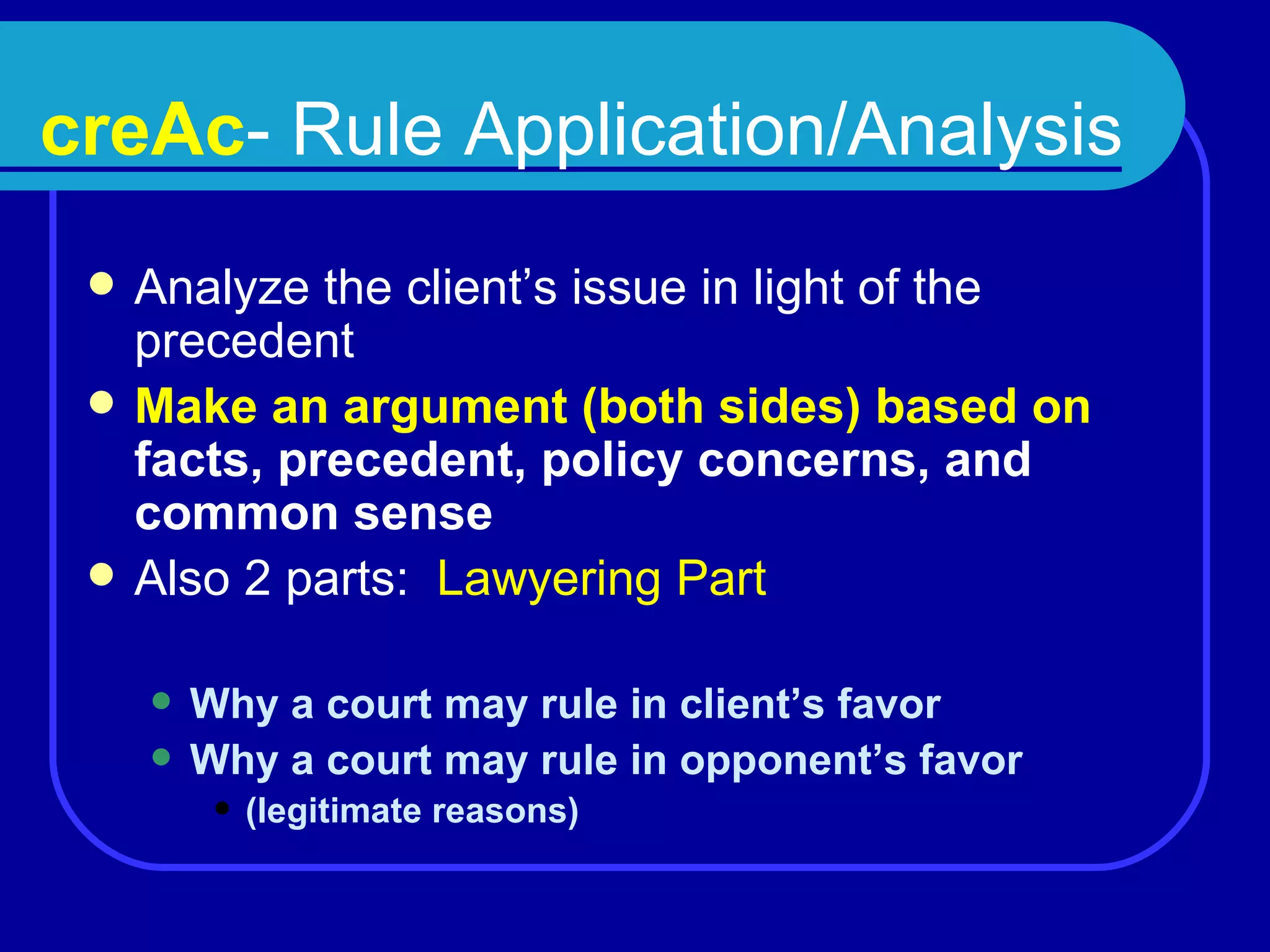 creAc - Rule Application/Analysis Analyze the client’s issue in light of the precedent  Make an argument (both sides) based on   facts, precedent, policy concerns, and common sense Also 2 parts:  Lawyering Part Why a court may rule in client’s favor Why a court may rule in opponent’s favor  (legitimate reasons) 