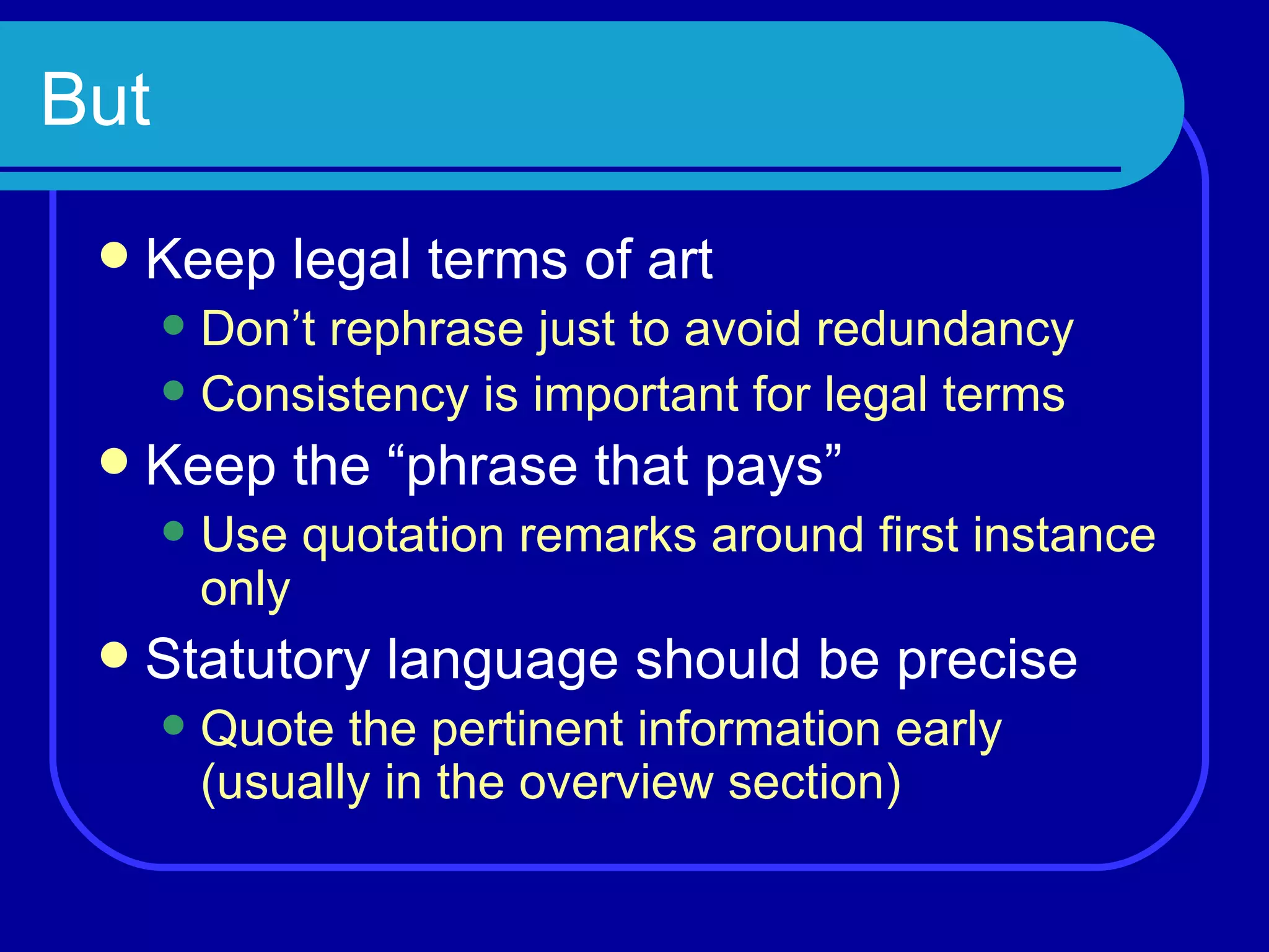 But Keep legal terms of art Don’t rephrase just to avoid redundancy Consistency is important for legal terms Keep the “phrase that pays” Use quotation remarks around first instance only Statutory language should be precise Quote the pertinent information early (usually in the overview section) 