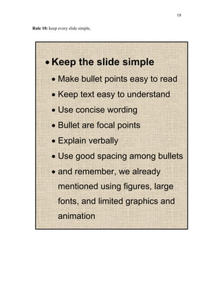 18
Rule 10: keep every slide simple,
 Keep the slide simple
 Make bullet points easy to read
 Keep text easy to understand
 Use concise wording
 Bullet are focal points
 Explain verbally
 Use good spacing among bullets
 and remember, we already
mentioned using figures, large
fonts, and limited graphics and
animation
 