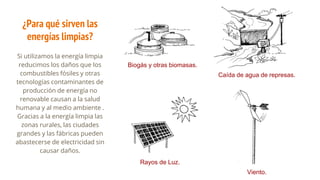¿Para qué sirven las
energías limpias?
Si utilizamos la energía limpia
reducimos los daños que los
combustibles fósiles y otras
tecnologías contaminantes de
producción de energía no
renovable causan a la salud
humana y al medio ambiente .
Gracias a la energía limpia las
zonas rurales, las ciudades
grandes y las fábricas pueden
abastecerse de electricidad sin
causar daños.
Biogás y otras biomasas.
Rayos de Luz.
Caída de agua de represas.
Viento.
 