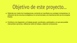 Objetivo de este proyecto...
● Defender por medio de investigaciones, poniendo en manifiesto sus ventajas comparativas, la
utilización de los recursos energéticos no convencionales y la importancia del uso de energías
limpias.
● Contribuir a la integración y el trabajo grupal, coordinado y participativo, en que sea posible
intercambiar opiniones, reflexionar sobre el trabajo y elaborar conclusiones.
 