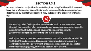 SECTION 7.3.3
A)
In order to hasten project implementation, Procuring Entities which may not
have the proficiency or capability to undertake a particular procurement, as
determined by the HoPE concerned, may outsource the procurement tasks
by:
Requesting other GoP agencies to undertake such procurement for them,
through the execution of a memorandum of agreement containing specific
arrangements, stipulations and covenants, in accordance with
government budgeting, accounting and auditing rules;
As long as the procurement process was conducted in accordance with RA
9184, its IRR and associated issuances, recommendations to award a
contract made by the government procurement agent shall be accepted
by the requesting agency, subject to Section 41 of this IRR.
 
