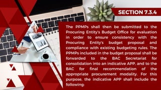 SECTION 7.3.4
The PPMPs shall then be submitted to the
Procuring Entity’s Budget Office for evaluation
in order to ensure consistency with the
Procuring Entity's budget proposal and
compliance with existing budgeting rules. The
PPMPs included in the budget proposal shall be
forwarded to the BAC Secretariat for
consolidation into an indicative APP, and to the
BAC for final recommendation of the
appropriate procurement modality. For this
purpose, the indicative APP shall include the
following:
 
