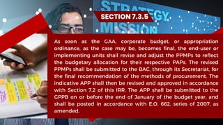 As soon as the GAA, corporate budget, or appropriation
ordinance, as the case may be, becomes final, the end-user or
implementing units shall revise and adjust the PPMPs to reflect
the budgetary allocation for their respective PAPs. The revised
PPMPs shall be submitted to the BAC, through its Secretariat, for
the final recommendation of the methods of procurement. The
indicative APP shall then be revised and approved in accordance
with Section 7.2 of this IRR. The APP shall be submitted to the
GPPB on or before the end of January of the budget year, and
shall be posted in accordance with E.O. 662, series of 2007, as
amended.
SECTION 7.3.5
 