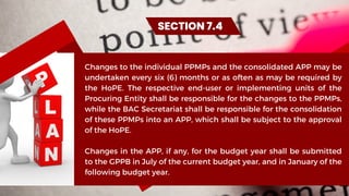 Changes to the individual PPMPs and the consolidated APP may be
undertaken every six (6) months or as often as may be required by
the HoPE. The respective end-user or implementing units of the
Procuring Entity shall be responsible for the changes to the PPMPs,
while the BAC Secretariat shall be responsible for the consolidation
of these PPMPs into an APP, which shall be subject to the approval
of the HoPE.
Changes in the APP, if any, for the budget year shall be submitted
to the GPPB in July of the current budget year, and in January of the
following budget year.
SECTION 7.4
 