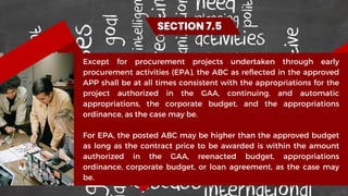 Except for procurement projects undertaken through early
procurement activities (EPA), the ABC as reflected in the approved
APP shall be at all times consistent with the appropriations for the
project authorized in the GAA, continuing, and automatic
appropriations, the corporate budget, and the appropriations
ordinance, as the case may be.
For EPA, the posted ABC may be higher than the approved budget
as long as the contract price to be awarded is within the amount
authorized in the GAA, reenacted budget, appropriations
ordinance, corporate budget, or loan agreement, as the case may
be.
SECTION 7.5
 