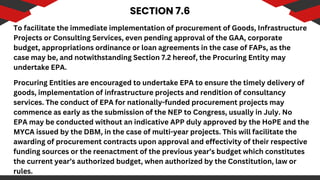 SECTION 7.6
To facilitate the immediate implementation of procurement of Goods, Infrastructure
Projects or Consulting Services, even pending approval of the GAA, corporate
budget, appropriations ordinance or loan agreements in the case of FAPs, as the
case may be, and notwithstanding Section 7.2 hereof, the Procuring Entity may
undertake EPA.
Procuring Entities are encouraged to undertake EPA to ensure the timely delivery of
goods, implementation of infrastructure projects and rendition of consultancy
services. The conduct of EPA for nationally-funded procurement projects may
commence as early as the submission of the NEP to Congress, usually in July. No
EPA may be conducted without an indicative APP duly approved by the HoPE and the
MYCA issued by the DBM, in the case of multi-year projects. This will facilitate the
awarding of procurement contracts upon approval and effectivity of their respective
funding sources or the reenactment of the previous year’s budget which constitutes
the current year’s authorized budget, when authorized by the Constitution, law or
rules.
 