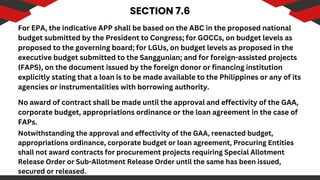 SECTION 7.6
For EPA, the indicative APP shall be based on the ABC in the proposed national
budget submitted by the President to Congress; for GOCCs, on budget levels as
proposed to the governing board; for LGUs, on budget levels as proposed in the
executive budget submitted to the Sanggunian; and for foreign-assisted projects
(FAPS), on the document issued by the foreign donor or financing institution
explicitly stating that a loan is to be made available to the Philippines or any of its
agencies or instrumentalities with borrowing authority.
No award of contract shall be made until the approval and effectivity of the GAA,
corporate budget, appropriations ordinance or the loan agreement in the case of
FAPs.
Notwithstanding the approval and effectivity of the GAA, reenacted budget,
appropriations ordinance, corporate budget or loan agreement, Procuring Entities
shall not award contracts for procurement projects requiring Special Allotment
Release Order or Sub-Allotment Release Order until the same has been issued,
secured or released.
 