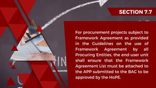 SECTION 7.7
For procurement projects subject to
Framework Agreement as provided
in the Guidelines on the use of
Framework Agreement by all
Procuring Entities, the end-user unit
shall ensure that the Framework
Agreement List must be attached to
the APP submitted to the BAC to be
approved by the HoPE.
 