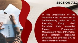 SECTION 7.3.2
In the preparation of the
indicative APP, the end-user or
implementing units of the
Procuring Entity shall
formulate their respective
Project Procurement
Management Plans (PPMPs) for
their different programs,
activities, and projects (PAPs).
The PPMP shall include:
 