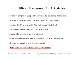 Slinky, the current RULE installer

●

series of scripts relying on busybox and a statically linked rpm

●

runs in as little as 8 MB of RAM!! (not recommended...)

●

version 0.3.97 works with Red Hat Linux 7.x, 8.0 e 9

●

not harder to use than Red Hat text install

●

support for cdrom or network install

●

same hw detection as Red Hat/Fedora (kudzu) after install

●

Can be set to not install documentation

●

Beta version for Fedora Core 3 available!

RULE at Italian Linux Day Roma 2004

Copyright 2004 The RULE Project. All rights reserved

 