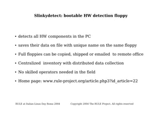 Slinkydetect: bootable HW detection floppy

●

detects all HW components in the PC

●

saves their data on file with unique name on the same floppy

●

Full floppies can be copied, shipped or emailed to remote office

●

Centralized inventory with distributed data collection

●

No skilled operators needed in the field

●

Home page: www.rule-project.org/article.php3?id_article=22

RULE at Italian Linux Day Roma 2004

Copyright 2004 The RULE Project. All rights reserved

 