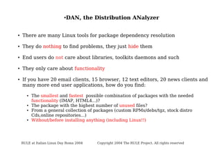 ●

DAN, the Distribution ANalyzer

●

There are many Linux tools for package dependency resolution

●

They do nothing to find problems, they just hide them

●

End users do not care about libraries, toolkits daemons and such

●

They only care about functionality

●

If you have 20 email clients, 15 browser, 12 text editors, 20 news clients and
many more end user applications, how do you find:
●

●
●

●

The smallest and fastest possible combination of packages with the needed
functionality (IMAP, HTML4...)?
The package with the highest number of unused files?
From a general collection of packages (custom RPMs/debs/tgz, stock distro
Cds,online repositories...)
Without/before installing anything (including Linux!!)

RULE at Italian Linux Day Roma 2004

Copyright 2004 The RULE Project. All rights reserved

 