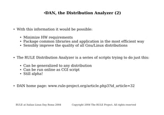 ●

●

With this information it would be possible:
●
●
●

●

Minimize HW requirements
Package common libraries and application in the most efficient way
Sensibly improve the quality of all Gnu/Linux distributions

The RULE Distribution Analyzer is a series of scripts trying to do just this:
●
●
●

●

DAN, the Distribution Analyzer (2)

Can be generalized to any distribution
Can be run online as CGI script
Still alpha!

DAN home page: www.rule-project.org/article.php3?id_article=32

RULE at Italian Linux Day Roma 2004

Copyright 2004 The RULE Project. All rights reserved

 
