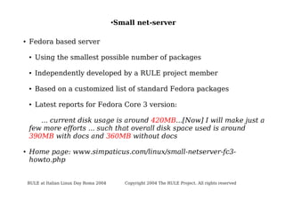 ●

●

Small net-server

Fedora based server
●

Using the smallest possible number of packages

●

Independently developed by a RULE project member

●

Based on a customized list of standard Fedora packages

●

Latest reports for Fedora Core 3 version:

... current disk usage is around 420MB...[Now] I will make just a
few more efforts ... such that overall disk space used is around
390MB with docs and 360MB without docs
●

Home page: www.simpaticus.com/linux/small-netserver-fc3howto.php

RULE at Italian Linux Day Roma 2004

Copyright 2004 The RULE Project. All rights reserved

 