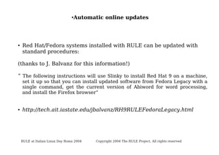 ●

●

Automatic online updates

Red Hat/Fedora systems installed with RULE can be updated with
standard procedures:

(thanks to J. Balvanz for this information!)
“ The following instructions will use Slinky to install Red Hat 9 on a machine,

set it up so that you can install updated software from Fedora Legacy with a
single command, get the current version of Abiword for word processing,
and install the Firefox browser”

●

http://tech.ait.iastate.edu/jbalvanz/RH9RULEFedoraLegacy.html

RULE at Italian Linux Day Roma 2004

Copyright 2004 The RULE Project. All rights reserved

 