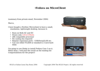 ●

Fedora on MicroClient

(summary from private email, November 2004)
Marco,
I have bought a Norhtec Microclient to have a small,
standalone, lightweight desktop, because it:
●
●
●
●
●
●

Runs on Both AC and DC
Draws only 3.8 to 6 Watts
x86 compatible processor
No cooling fan required
Regular expansion ports - USB/Serial/LAN etc.
Can use either FLASH or standard 2.5 inch hard
disks

I'm going to use Slinky to install Fedora Core 3 on it.
When done, I will post the result on the mailing list
Congratulations for the project!

RULE at Italian Linux Day Roma 2004

Copyright 2004 The RULE Project. All rights reserved

 