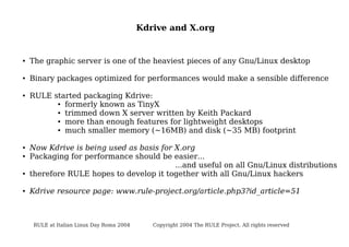 Kdrive and X.org

●

The graphic server is one of the heaviest pieces of any Gnu/Linux desktop

●

Binary packages optimized for performances would make a sensible difference

●

●
●

●

●

RULE started packaging Kdrive:
● formerly known as TinyX
● trimmed down X server written by Keith Packard
● more than enough features for lightweight desktops
● much smaller memory (~16MB) and disk (~35 MB) footprint
Now Kdrive is being used as basis for X.org
Packaging for performance should be easier...
...and useful on all Gnu/Linux distributions
therefore RULE hopes to develop it together with all Gnu/Linux hackers
Kdrive resource page: www.rule-project.org/article.php3?id_article=51

RULE at Italian Linux Day Roma 2004

Copyright 2004 The RULE Project. All rights reserved

 